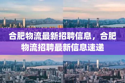 合肥物流最新招聘信息，合肥物流招聘最新信息速递