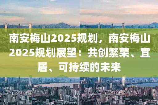 南安梅山2025规划，南安梅山2025规划展望：共创繁荣、宜居、可持续的未来