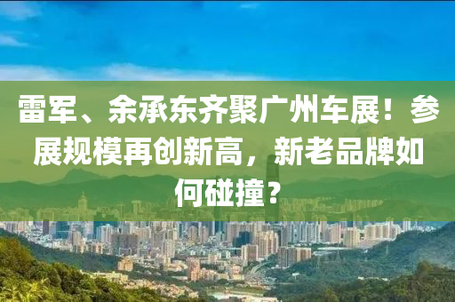 雷军、余承东齐聚广州车展！参展规模再创新高，新老品牌如何碰撞？
