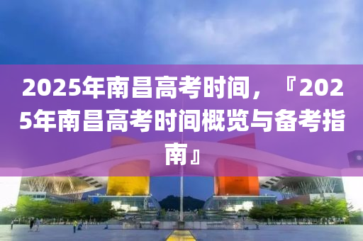 2025年南昌高考时间，『2025年南昌高考时间概览与备考指南』