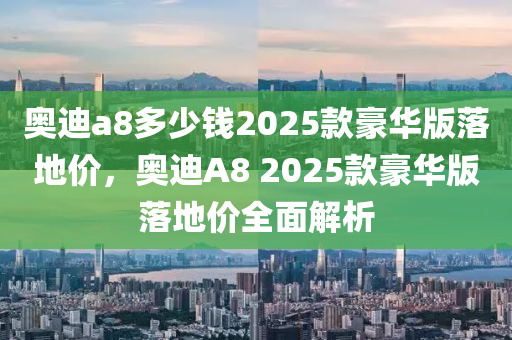 奥迪a8多少钱2025款豪华版落地价，奥迪A8 2025款豪华版落地价全面解析