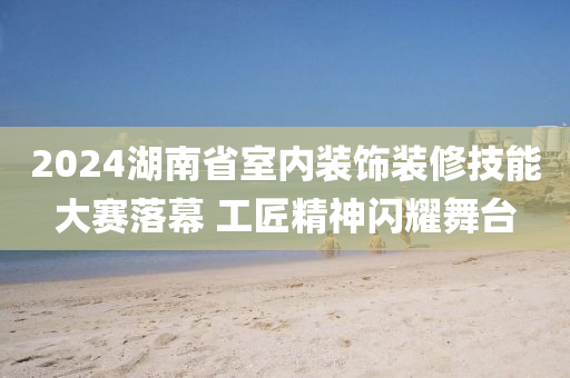 2024湖南省室内装饰装修技能大赛落幕 工匠精神闪耀舞台