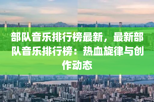 部队音乐排行榜最新，最新部队音乐排行榜：热血旋律与创作动态