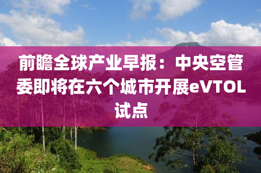 前瞻全球产业早报：中央空管委即将在六个城市开展eVTOL试点
