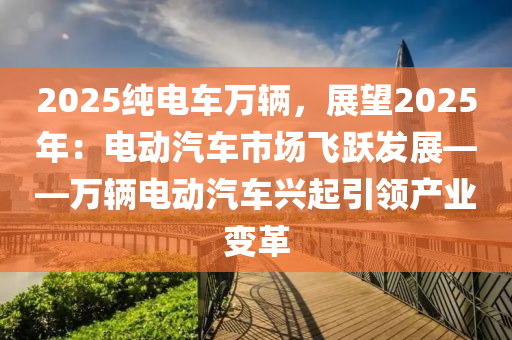 2025纯电车万辆，展望2025年：电动汽车市场飞跃发展——万辆电动汽车兴起引领产业变革