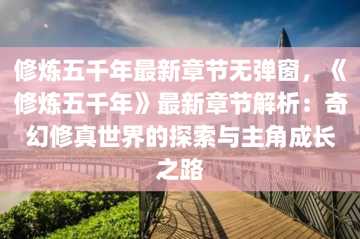修炼五千年最新章节无弹窗，《修炼五千年》最新章节解析：奇幻修真世界的探索与主角成长之路