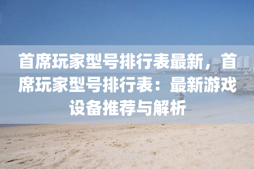 首席玩家型号排行表最新，首席玩家型号排行表：最新游戏设备推荐与解析