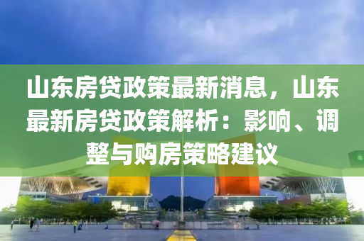 山东房贷政策最新消息，山东最新房贷政策解析：影响、调整与购房策略建议