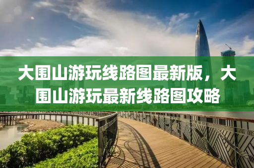 大围山游玩线路图最新版，大围山游玩最新线路图攻略