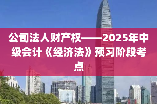 公司法人财产权——2025年中级会计《经济法》预习阶段考点