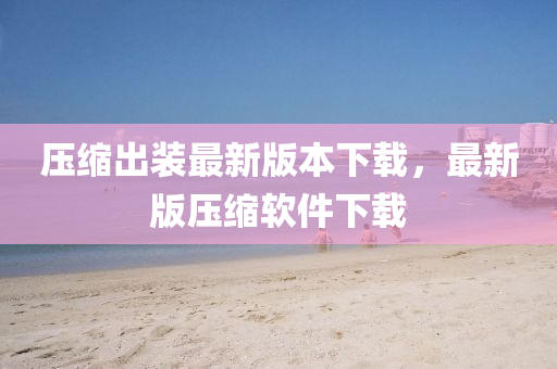 压缩出装最新版本下载，最新版压缩软件下载