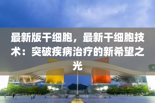 最新版干细胞，最新干细胞技术：突破疾病治疗的新希望之光