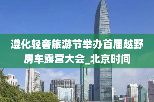 遵化轻奢旅游节举办首届越野房车露营大会_北京时间