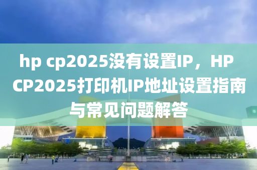hp cp2025没有设置IP，HP CP2025打印机IP地址设置指南与常见问题解答
