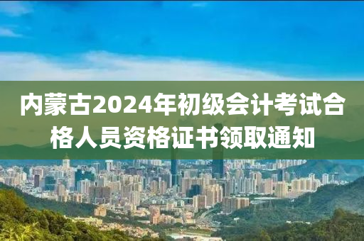 内蒙古2024年初级会计考试合格人员资格证书领取通知