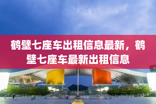 鹤壁七座车出租信息最新，鹤壁七座车最新出租信息