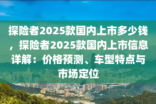 探险者2025款国内上市多少钱，探险者2025款国内上市信息详解：价格预测、车型特点与市场定位
