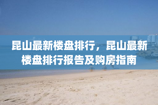 昆山最新楼盘排行，昆山最新楼盘排行报告及购房指南