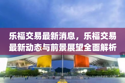 乐福交易最新消息，乐福交易最新动态与前景展望全面解析