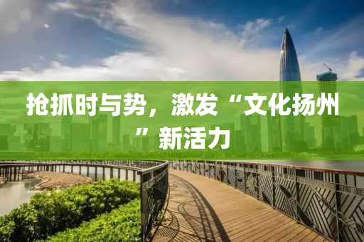 抢抓时与势，激发“文化扬州”新活力