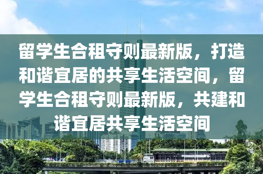 留学生合租守则最新版，打造和谐宜居的共享生活空间，留学生合租守则最新版，共建和谐宜居共享生活空间