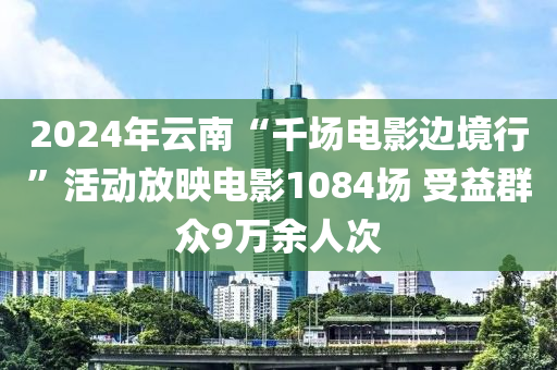 2024年云南“千场电影边境行”活动放映电影1084场 受益群众9万余人次