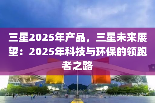 三星2025年产品，三星未来展望：2025年科技与环保的领跑者之路