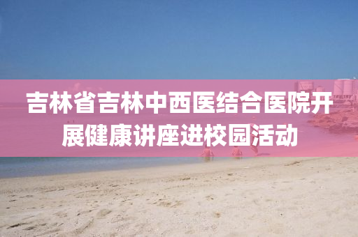 吉林省吉林中西医结合医院开展健康讲座进校园活动