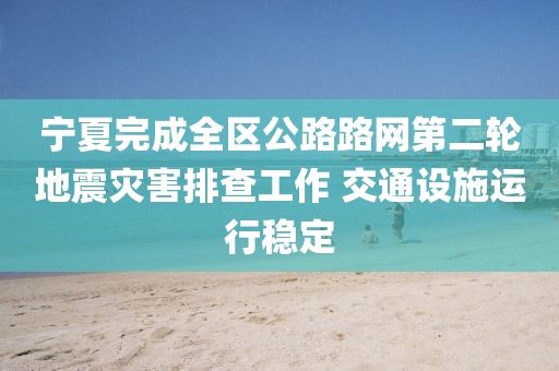 宁夏完成全区公路路网第二轮地震灾害排查工作 交通设施运行稳定