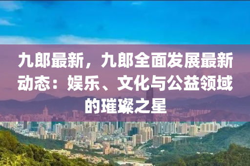 九郎最新，九郎全面发展最新动态：娱乐、文化与公益领域的璀璨之星