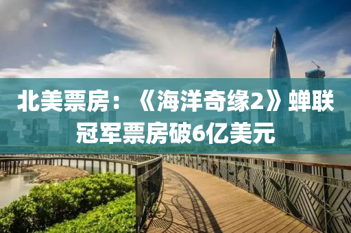 北美票房：《海洋奇缘2》蝉联冠军票房破6亿美元