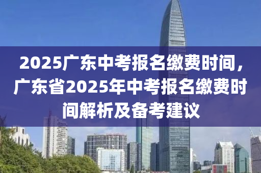 2025广东中考报名缴费时间，广东省2025年中考报名缴费时间解析及备考建议