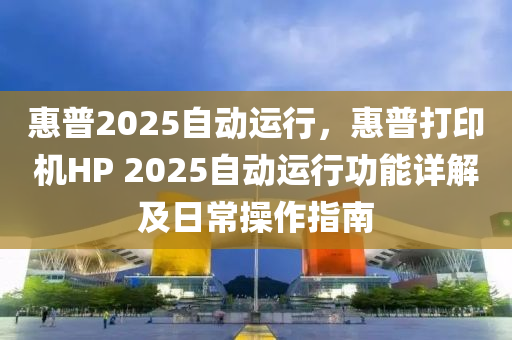 惠普2025自动运行，惠普打印机HP 2025自动运行功能详解及日常操作指南