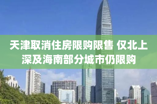 天津取消住房限购限售 仅北上深及海南部分城市仍限购