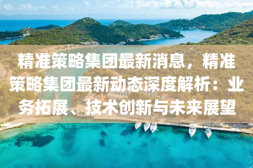 精准策略集团最新消息，精准策略集团最新动态深度解析：业务拓展、技术创新与未来展望