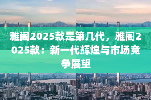 雅阁2025款是第几代，雅阁2025款：新一代辉煌与市场竞争展望