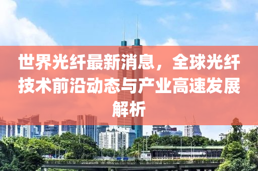 世界光纤最新消息，全球光纤技术前沿动态与产业高速发展解析