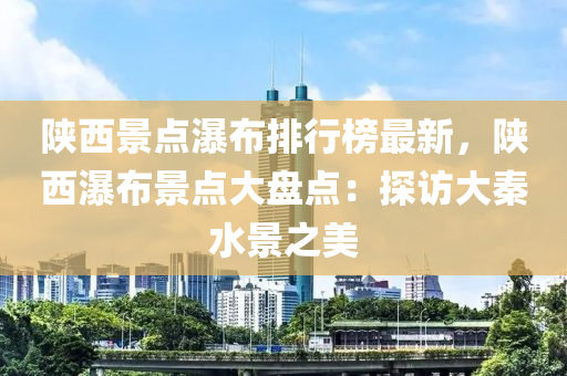陕西景点瀑布排行榜最新，陕西瀑布景点大盘点：探访大秦水景之美