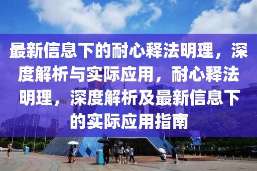 最新信息下的耐心释法明理，深度解析与实际应用，耐心释法明理，深度解析及最新信息下的实际应用指南