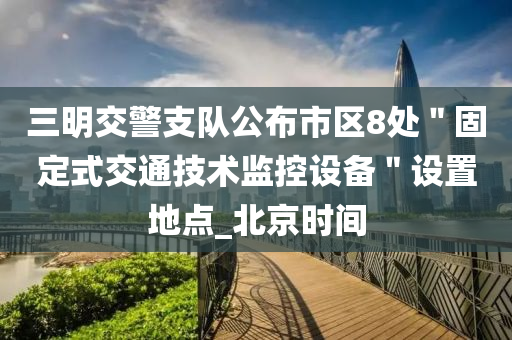 三明交警支队公布市区8处＂固定式交通技术监控设备＂设置地点_北京时间