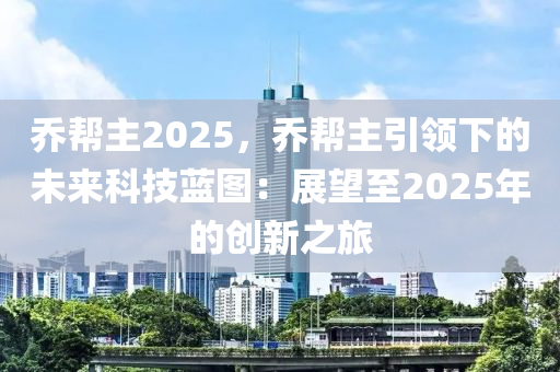 乔帮主2025，乔帮主引领下的未来科技蓝图：展望至2025年的创新之旅