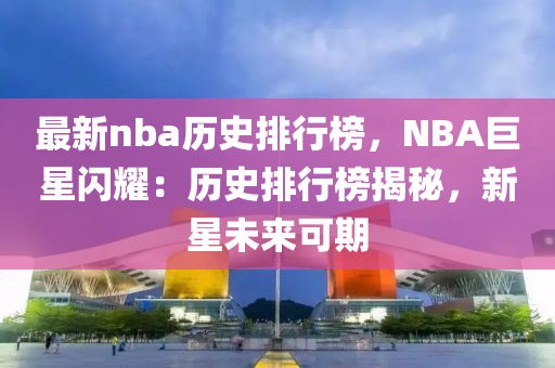 最新nba历史排行榜，NBA巨星闪耀：历史排行榜揭秘，新星未来可期