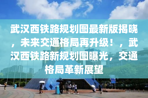 武汉西铁路规划图最新版揭晓，未来交通格局再升级！，武汉西铁路新规划图曝光，交通格局革新展望
