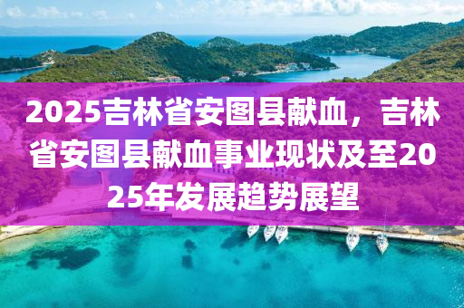 2025吉林省安图县献血，吉林省安图县献血事业现状及至2025年发展趋势展望