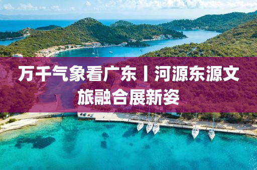 万千气象看广东丨河源东源文旅融合展新姿
