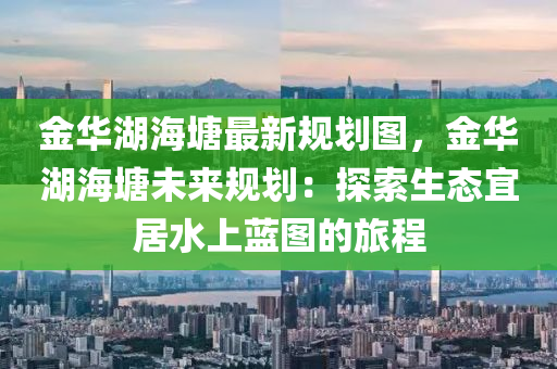 金华湖海塘最新规划图，金华湖海塘未来规划：探索生态宜居水上蓝图的旅程