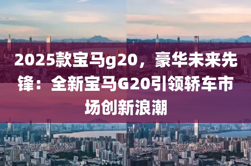 2025款宝马g20，豪华未来先锋：全新宝马G20引领轿车市场创新浪潮