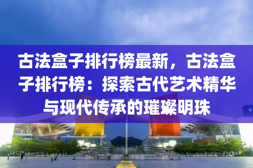 古法盒子排行榜最新，古法盒子排行榜：探索古代艺术精华与现代传承的璀璨明珠