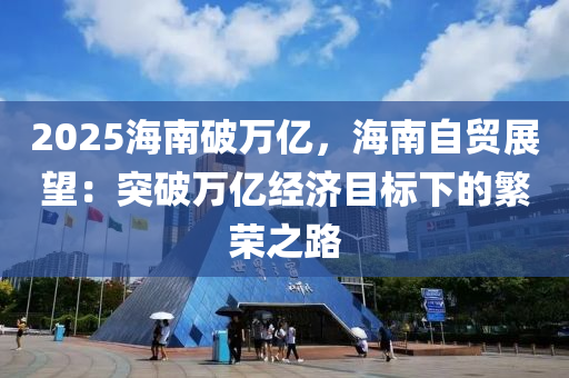 2025海南破万亿，海南自贸展望：突破万亿经济目标下的繁荣之路