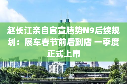 赵长江亲自官宣腾势N9后续规划：展车春节前后到店 一季度正式上市